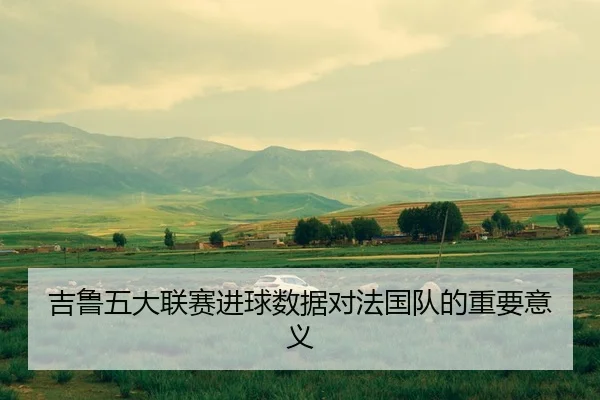 吉鲁五大联赛进球数据对法国队的重要意义